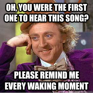 Oh, You were the first one to hear this song? please remind me every waking moment  Creepy Wonka