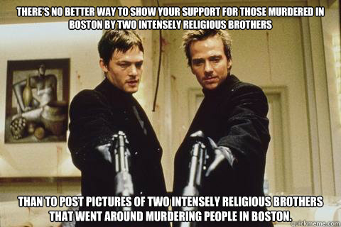 there's no better way to show your support for those murdered in Boston by two intensely religious brothers
 than to post pictures of two intensely religious brothers that went around murdering people in Boston.  boondock saints