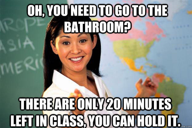Oh, you need to go to the bathroom? there are only 20 minutes left in class, you can hold it. - Oh, you need to go to the bathroom? there are only 20 minutes left in class, you can hold it.  Unhelpful High School Teacher