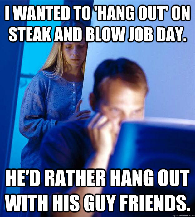 I wanted to 'hang out' on Steak and Blow Job day. He'd rather hang out with his guy friends. - I wanted to 'hang out' on Steak and Blow Job day. He'd rather hang out with his guy friends.  Bronys Wife