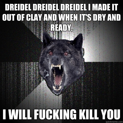 Dreidel dreidel dreidel I made it out of clay and when it's dry and ready, I will fucking kill you  Insanity Wolf