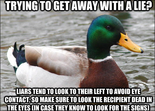 Trying to get away with a lie?  Liars tend to look to their left to avoid eye contact, so make sure to look the recipient dead in the eyes (in case they know to look for the signs)  Actual Advice Mallard