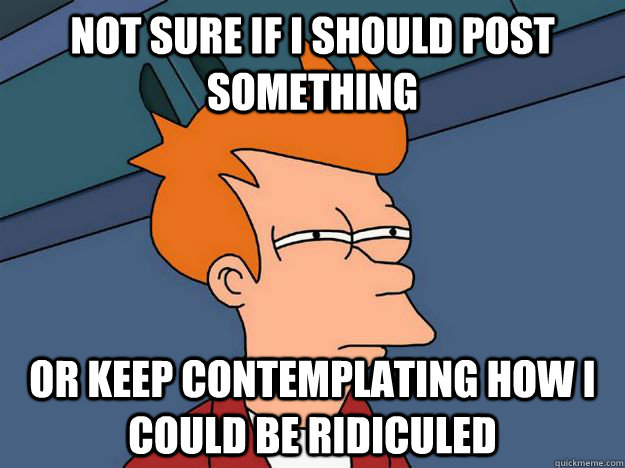 Not sure if i should post something or keep contemplating how i could be ridiculed  Skeptical fry