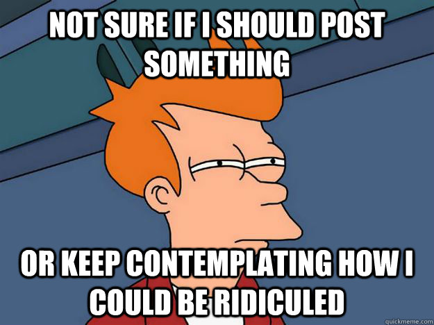 Not sure if i should post something or keep contemplating how i could be ridiculed  Skeptical fry