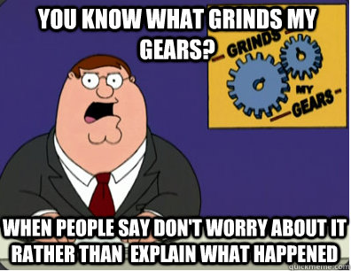 you know what grinds my gears? When people say don't worry about it rather than  explain what happened  Grinds my gears