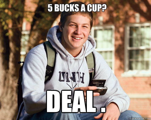   5 bucks a cup? DEAL .  College Freshman