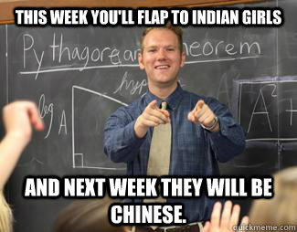 This week you'll flap to Indian girls  and next week they will be Chinese.  Awesome High School Teacher