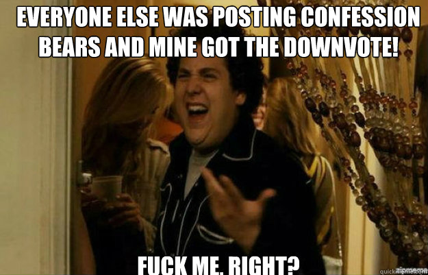 Everyone else was posting Confession bears and mine got the downvote! FUCK ME, RIGHT?  fuck me right
