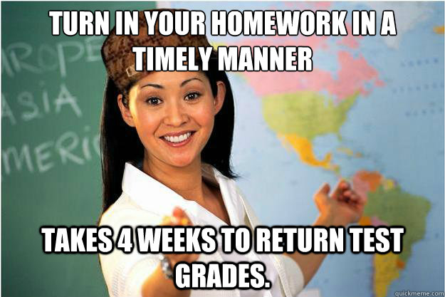 Turn in your homework in a timely manner takes 4 weeks to return test grades.  Scumbag Teacher