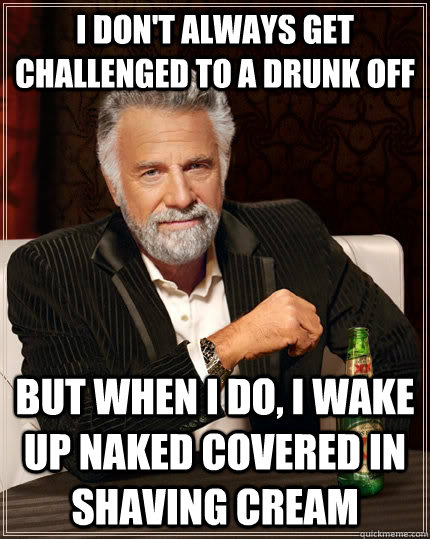I don't always get challenged to a drunk off but when I do, I wake up naked covered in shaving cream  The Most Interesting Man In The World