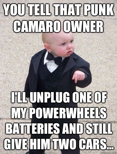 You tell that punk Camaro owner I'll unplug one of my Powerwheels batteries and still give him two cars...  