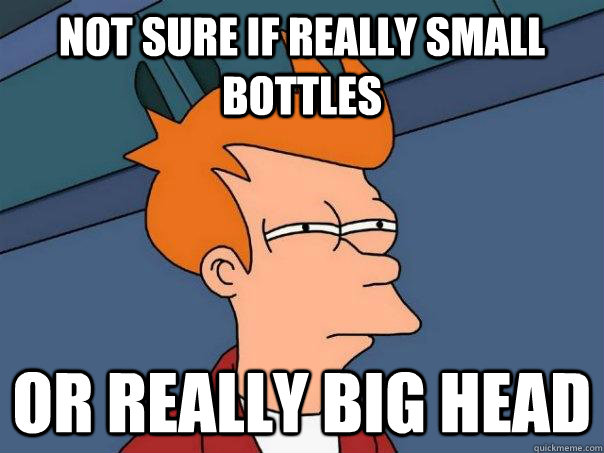 Not sure if really small bottles Or really big head  Futurama Fry