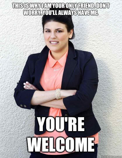 This is why I am your only friend. Don't worry, you'll always have me.  You're welcome  