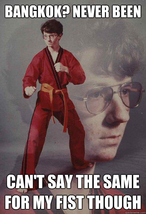 Bangkok? Never been can't say the same for my fist though  Karate Kyle