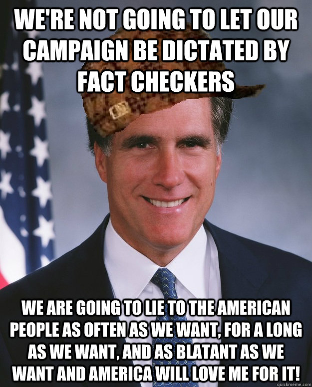 we're not going to let our campaign be dictated by fact checkers we are going to lie to the american people as often as we want, for a long as we want, and as blatant as we want and america will love me for it!   Scumbag Romney