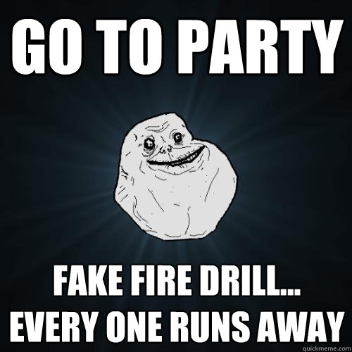 go to party fake fire drill... every one runs away  Forever Alone