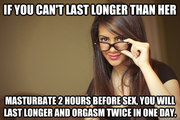 if you can't last longer than her masturbate 2 hours before sex, you will last longer and orgasm twice in one day. - if you can't last longer than her masturbate 2 hours before sex, you will last longer and orgasm twice in one day.  Actual Sexual Advice Girl