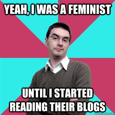 Yeah, I was a feminist until I started reading their blogs  Privilege Denying Dude