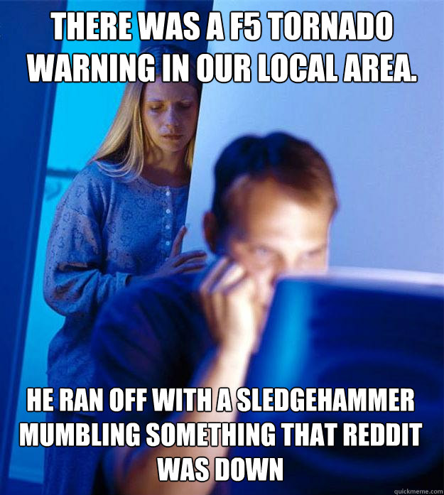 There was a F5 tornado warning in our local area. He ran off with a sledgehammer mumbling something that Reddit was down  Redditors Wife