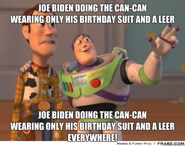 Joe Biden doing the Can-Can
wearing only his birthday suit and a leer Joe Biden doing the Can-Can
wearing only his birthday suit and a leer everywhere!  Buzzlightyear