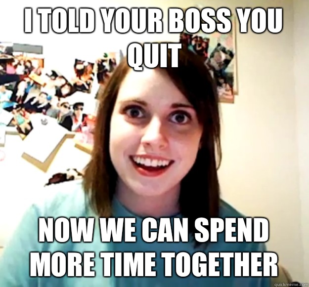 I told your boss you quit Now we can spend more time together  Overly Attached Girlfriend