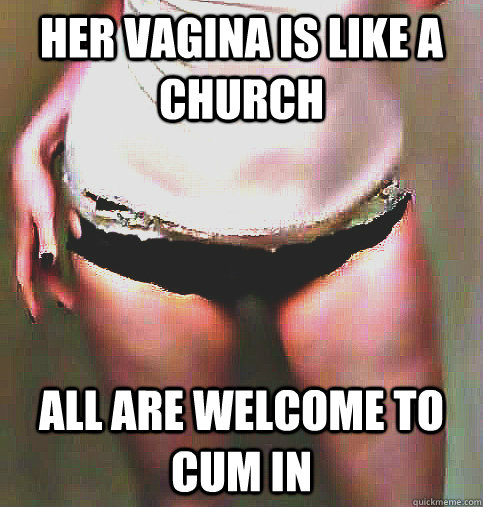 her vagina is like a church all are welcome to cum in  