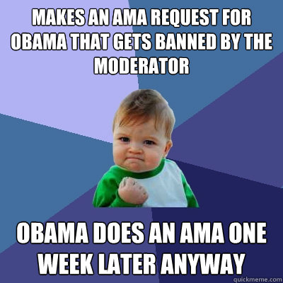 MAKES AN AMA REQUEST FOR OBAMA THAT GETS BANNED BY THE MODERATOR OBAMA DOES AN AMA ONE WEEK LATER ANYWAY - MAKES AN AMA REQUEST FOR OBAMA THAT GETS BANNED BY THE MODERATOR OBAMA DOES AN AMA ONE WEEK LATER ANYWAY  Success Kid