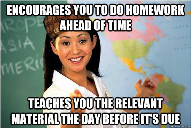 Encourages you to do homework ahead of time teaches you the relevant material the day before it's due - Encourages you to do homework ahead of time teaches you the relevant material the day before it's due  Scumbag Teacher