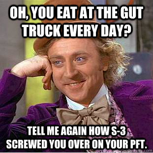 Oh, You eat at the gut truck every day? Tell me again how S-3 screwed you over on your pft.  - Oh, You eat at the gut truck every day? Tell me again how S-3 screwed you over on your pft.   Condescending Wonka