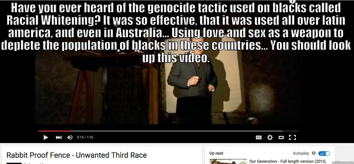 HAVE YOU EVER HEARD OF THE GENOCIDE TACTIC USED ON BLACKS CALLED RACIAL WHITENING? IT WAS SO EFFECTIVE, THAT IT WAS USED ALL OVER LATIN AMERICA, AND EVEN IN AUSTRALIA... USING LOVE AND SEX AS A WEAPON TO DEPLETE THE POPULATION OF BLACKS IN THESE COUNTRIES  Misc