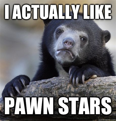 I actually like Pawn stars  Confession Bear