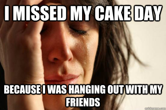 i missed my cake day because i was hanging out with my friends  First World Problems