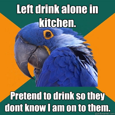 Left drink alone in kitchen. Pretend to drink so they dont know I am on to them.  - Left drink alone in kitchen. Pretend to drink so they dont know I am on to them.   Paranoid Parrot