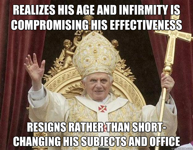 Realizes his age and infirmity is compromising his effectiveness resigns rather than short-changing his subjects and office  - Realizes his age and infirmity is compromising his effectiveness resigns rather than short-changing his subjects and office   Misc