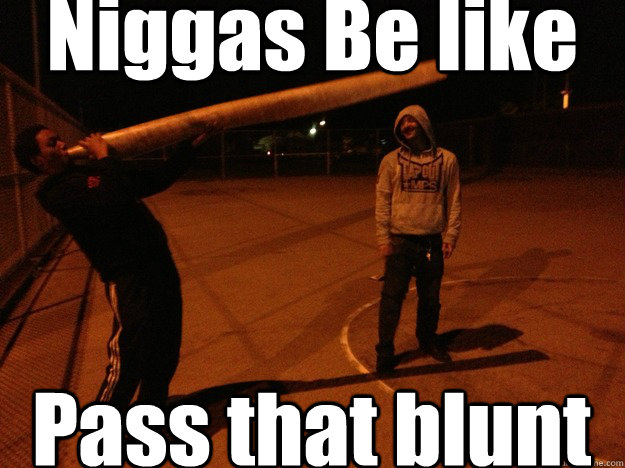Niggas Be like Pass that blunt  Niggas be like