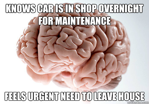 Knows car is in shop overnight for maintenance Feels urgent need to leave house  Scumbag Brain