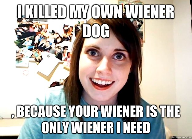 I KILLED MY OWN WIENER DOG , BECAUSE YOUR WIENER IS THE ONLY WIENER I NEED  Overly Attached Girlfriend