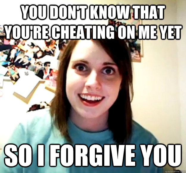 You don't know that you're cheating on me yet So I forgive you  Overly Attached Girlfriend
