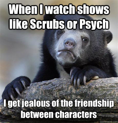 When I watch shows like Scrubs or Psych I get jealous of the friendship between characters   Confession Bear
