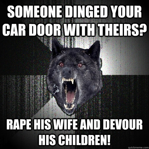 Someone dinged your car door with theirs? Rape his wife and devour his children!  Insanity Wolf