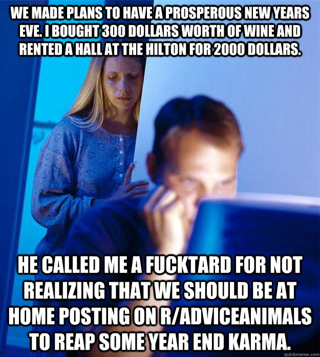 We made plans to have a prosperous new years eve. i bought 300 dollars worth of wine and rented a hall at the hilton for 2000 dollars. He called me a fucktard for not realizing that we should be at home posting on r/adviceanimals to reap some year end kar  Redditors Wife