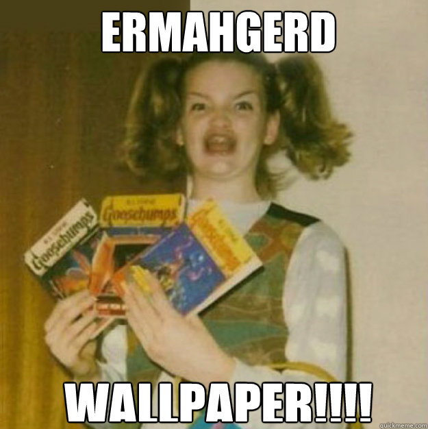 ERMAHGERD WALLPAPER!!!!  ERMAHGERD!