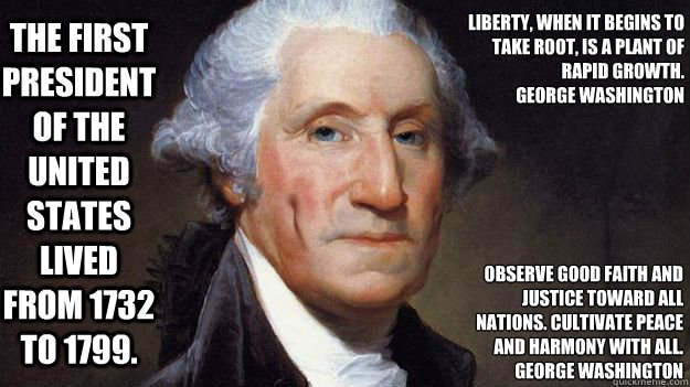 The first President of the United States lived from 1732 to 1799. Liberty, when it begins to take root, is a plant of rapid growth.
George Washington Observe good faith and justice toward all nations. Cultivate peace and harmony with all.
George Washingto - The first President of the United States lived from 1732 to 1799. Liberty, when it begins to take root, is a plant of rapid growth.
George Washington Observe good faith and justice toward all nations. Cultivate peace and harmony with all.
George Washingto  Mr. Washington