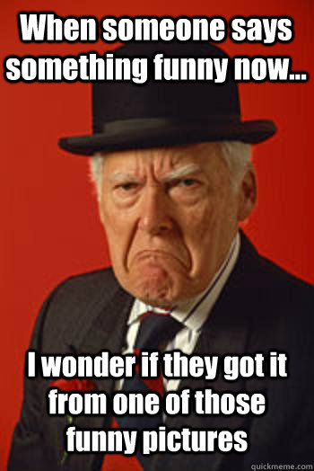 When someone says something funny now... I wonder if they got it from one of those funny pictures   Pissed old guy