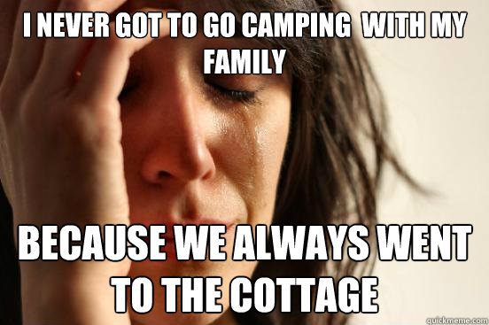 I never got to go camping  with my family because we always went to the cottage  First World Problems