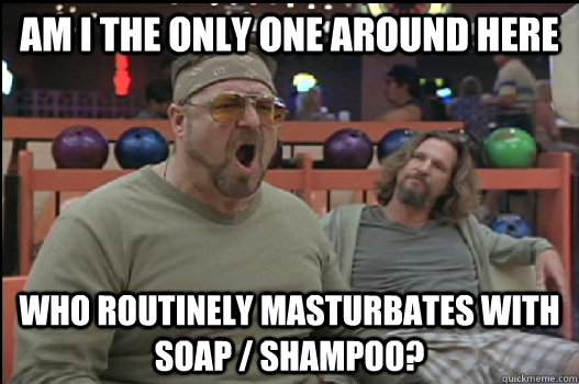 Am I the only one around here who routinely masturbates with soap / shampoo?    Angry Walter