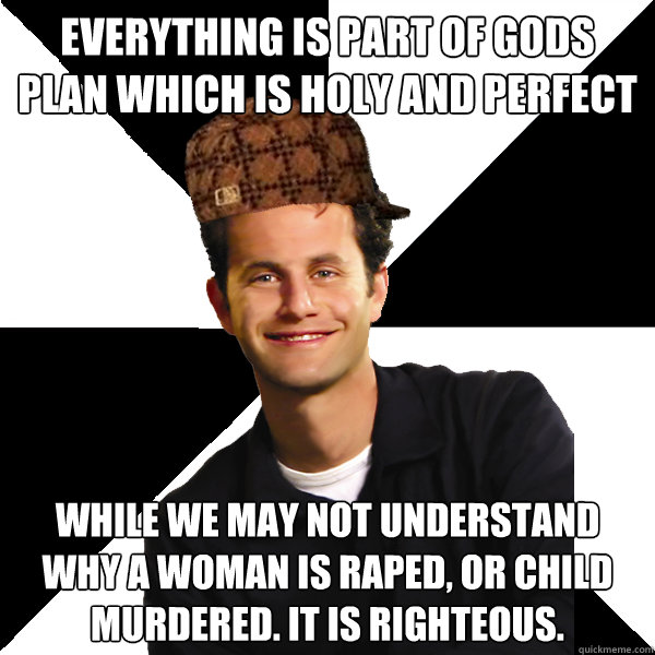 Everything is part of gods plan which is holy and perfect While we may not understand why a woman is raped, or child murdered. it is righteous.  - Everything is part of gods plan which is holy and perfect While we may not understand why a woman is raped, or child murdered. it is righteous.   Scumbag Christian