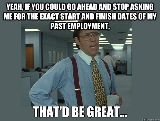 Yeah, if you could go ahead and stop asking me for the exact start and finish dates of my past employment, That'd be great...  Office Space Lumbergh