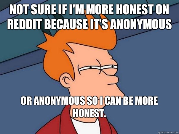 not sure if I'm more honest on Reddit because it's anonymous or anonymous so I can be more honest. 
  Futurama Fry