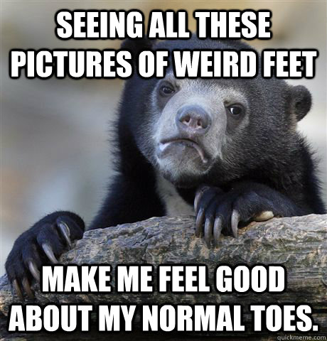 Seeing all these pictures of weird feet Make me feel good about my normal toes. - Seeing all these pictures of weird feet Make me feel good about my normal toes.  Confession Bear